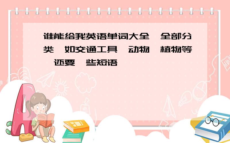 谁能给我英语单词大全,全部分类,如交通工具、动物、植物等,还要一些短语,