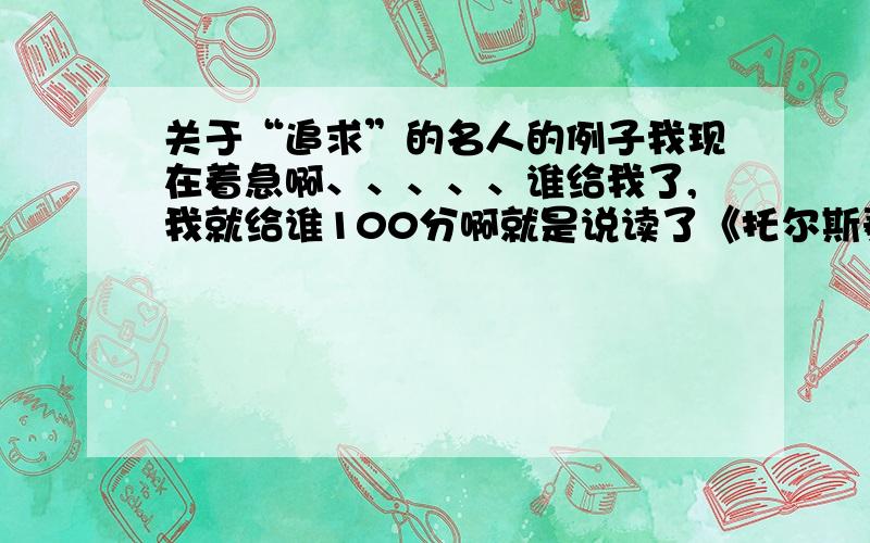 关于“追求”的名人的例子我现在着急啊、、、、、谁给我了,我就给谁100分啊就是说读了《托尔斯泰的追求》（没读也罢）对“追求”有什么新的认识?我就让你（们）举两个例子就行了举