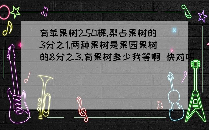 有苹果树250棵,梨占果树的3分之1,两种果树是果园果树的8分之3,有果树多少我等啊 快对吗   我要完全正确的呃    过程