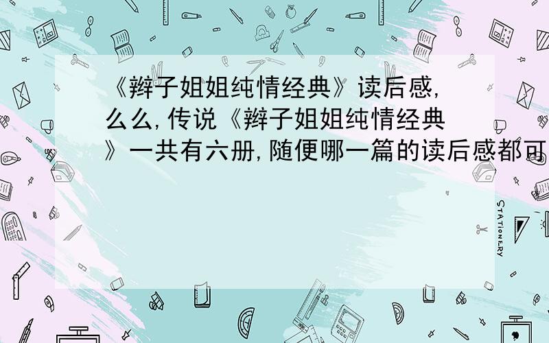 《辫子姐姐纯情经典》读后感,么么,传说《辫子姐姐纯情经典》一共有六册,随便哪一篇的读后感都可以啦~无需多求,600字就好~