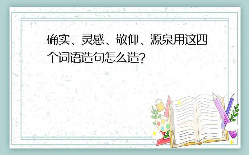 确实、灵感、敬仰、源泉用这四个词语造句怎么造?