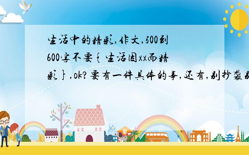 生活中的精彩,作文,500到600字不要{生活因xx而精彩},ok?要有一件具体的事,还有,别抄袭别人