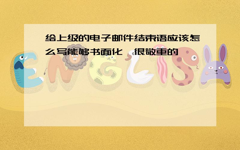 给上级的电子邮件结束语应该怎么写能够书面化,很敬重的