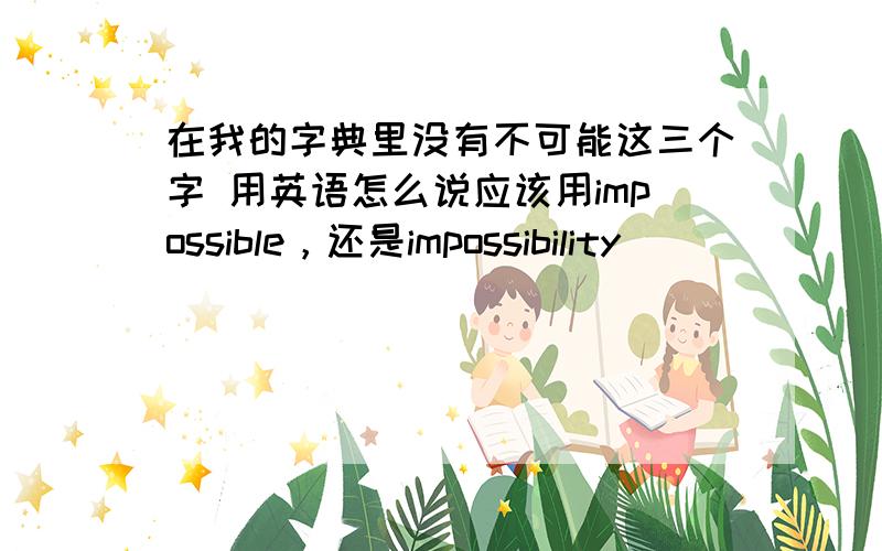 在我的字典里没有不可能这三个字 用英语怎么说应该用impossible，还是impossibility