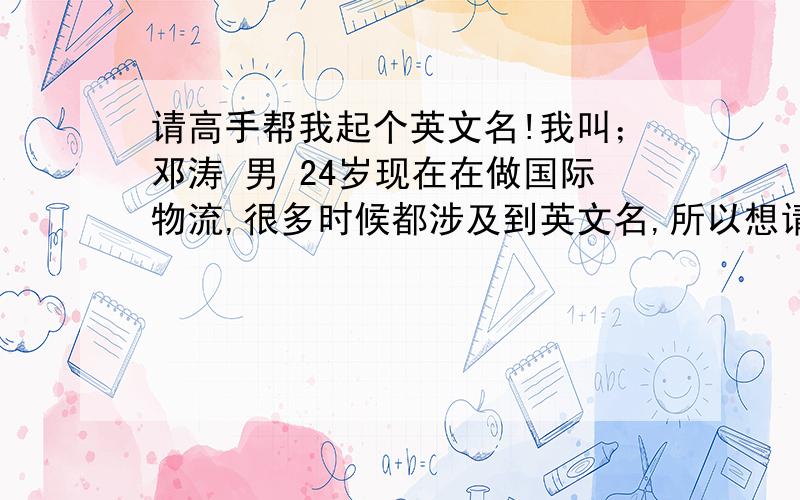 请高手帮我起个英文名!我叫；邓涛 男 24岁现在在做国际物流,很多时候都涉及到英文名,所以想请有才人帮忙!最好是能满足以下几点；1）商业性的.2）和本人的中文有联系.3）成熟,稳重,大气,