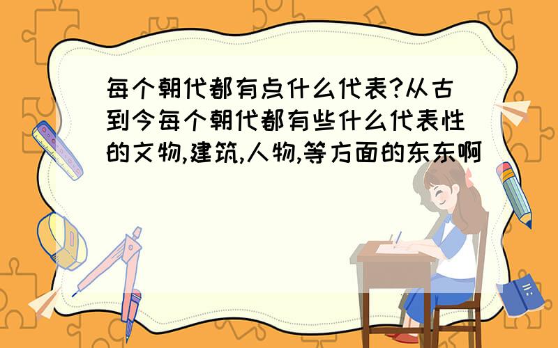 每个朝代都有点什么代表?从古到今每个朝代都有些什么代表性的文物,建筑,人物,等方面的东东啊```不管是什么都行``只要是有代表性的```求个人告诉我下```谢谢了!