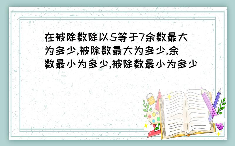 在被除数除以5等于7余数最大为多少,被除数最大为多少,余数最小为多少,被除数最小为多少