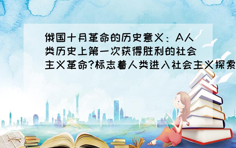 俄国十月革命的历史意义：A人类历史上第一次获得胜利的社会主义革命?标志着人类进入社会主义探索新时期?还是：推翻了沙皇的专制统治?请说明原因.