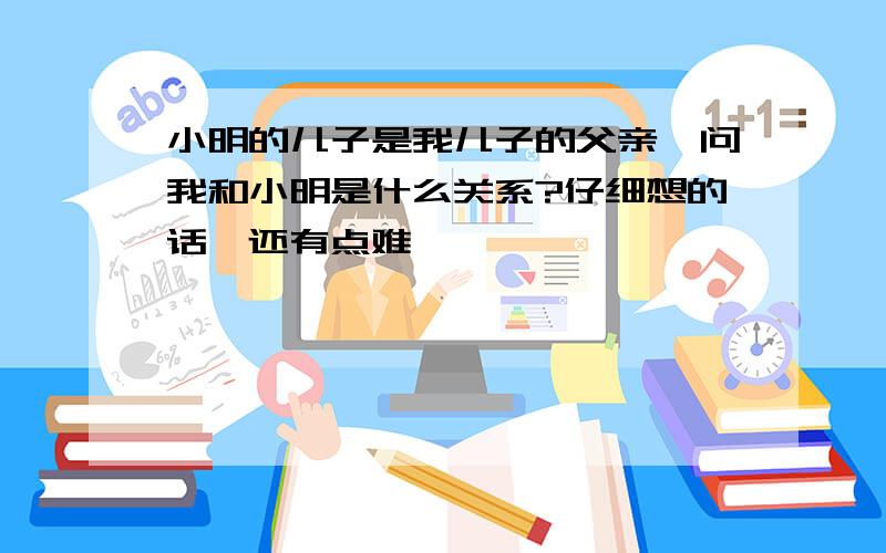 小明的儿子是我儿子的父亲,问我和小明是什么关系?仔细想的话,还有点难