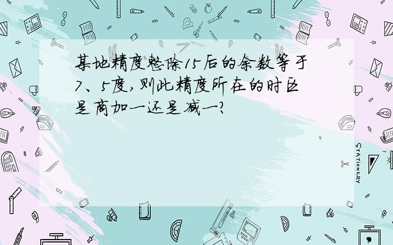 某地精度整除15后的余数等于7、5度,则此精度所在的时区是商加一还是减一?