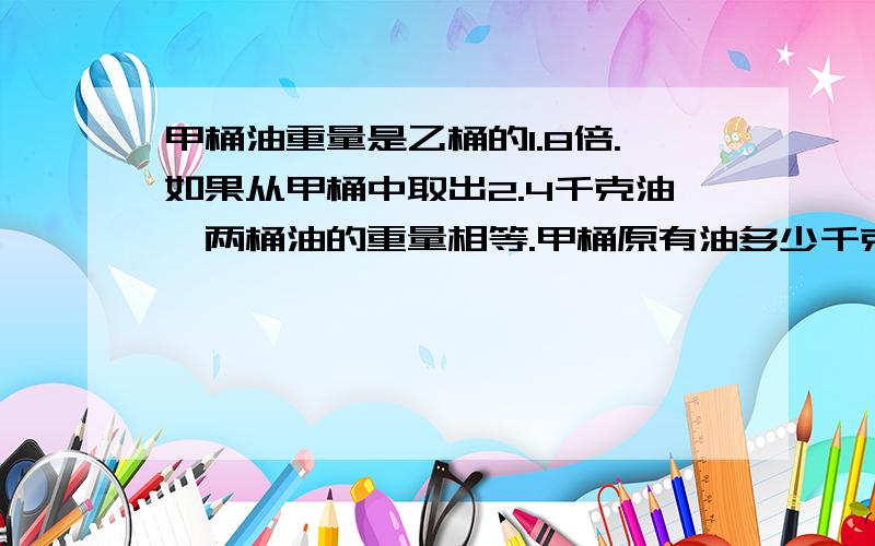 甲桶油重量是乙桶的1.8倍.如果从甲桶中取出2.4千克油,两桶油的重量相等.甲桶原有油多少千克?