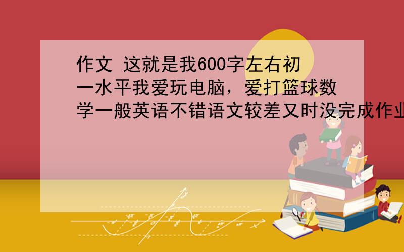 作文 这就是我600字左右初一水平我爱玩电脑，爱打篮球数学一般英语不错语文较差又时没完成作业