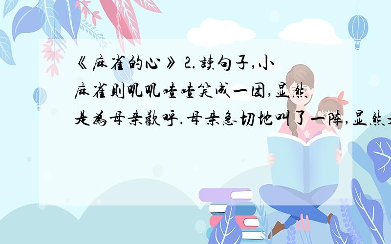 《麻雀的心》 2.读句子,小麻雀则叽叽喳喳笑成一团,显然是为母亲欢呼.母亲急切地叫了一阵,显然是给它们加油打气.你喜欢这两句话吗?写出喜欢它们的理由,再试着写一写这样的句子.