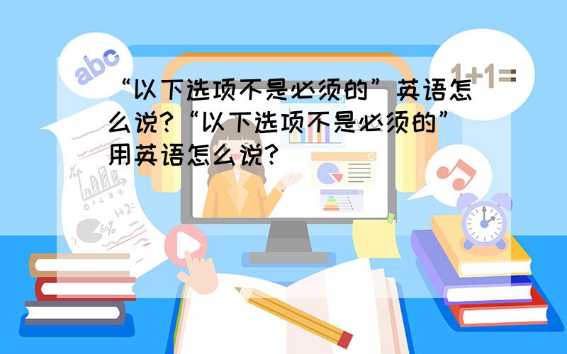 “以下选项不是必须的”英语怎么说?“以下选项不是必须的”用英语怎么说?