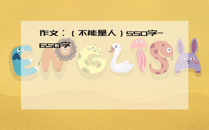 作文：（不能是人）550字~650字