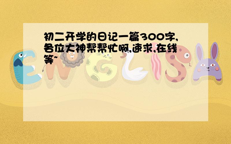 初二开学的日记一篇300字,各位大神帮帮忙啊,速求,在线等~