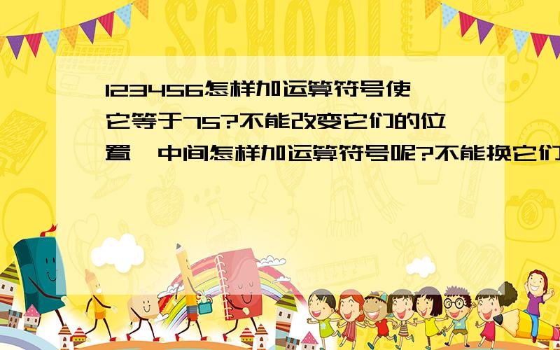 123456怎样加运算符号使它等于75?不能改变它们的位置、中间怎样加运算符号呢?不能换它们的位置噢