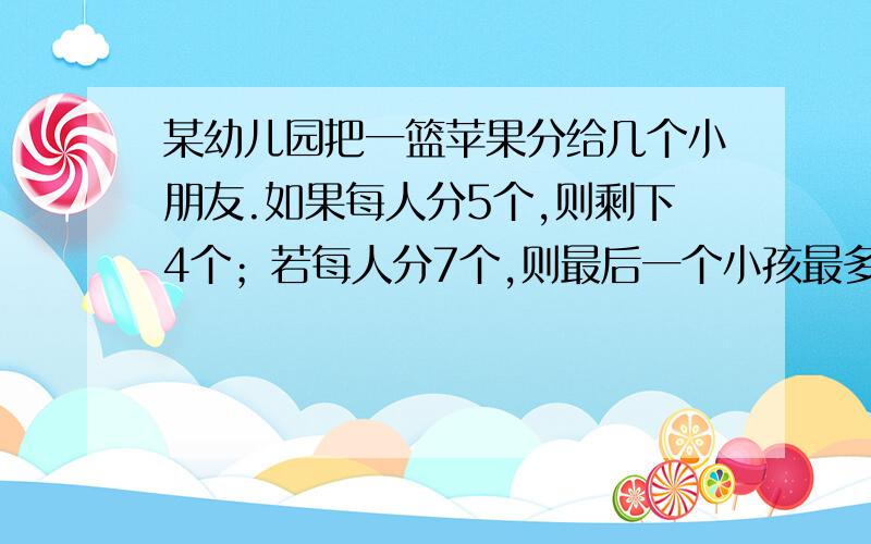 某幼儿园把一篮苹果分给几个小朋友.如果每人分5个,则剩下4个；若每人分7个,则最后一个小孩最多得2个.求幼儿人数和苹果数.用一元一次不等式解