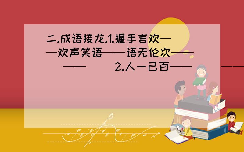 二.成语接龙.1.握手言欢——欢声笑语——语无伦次——( )——（ ）2.人一己百——（ ）—— （ ）——（ ）—— （ ）