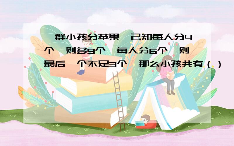 一群小孩分苹果,已知每人分4个,则多9个,每人分6个,则最后一个不足3个,那么小孩共有（）