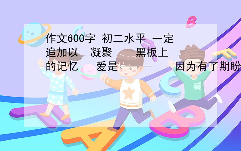 作文600字 初二水平 一定追加以  凝聚    黑板上的记忆   爱是———    因为有了期盼    这也是一种爱   送他人一朵花    我在——中成长   享受过程   一个———微笑   我做主  不会变的是—