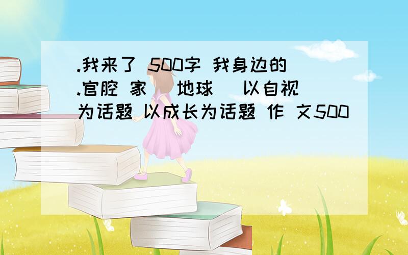 .我来了 500字 我身边的.官腔 家 （地球） 以自视为话题 以成长为话题 作 文500