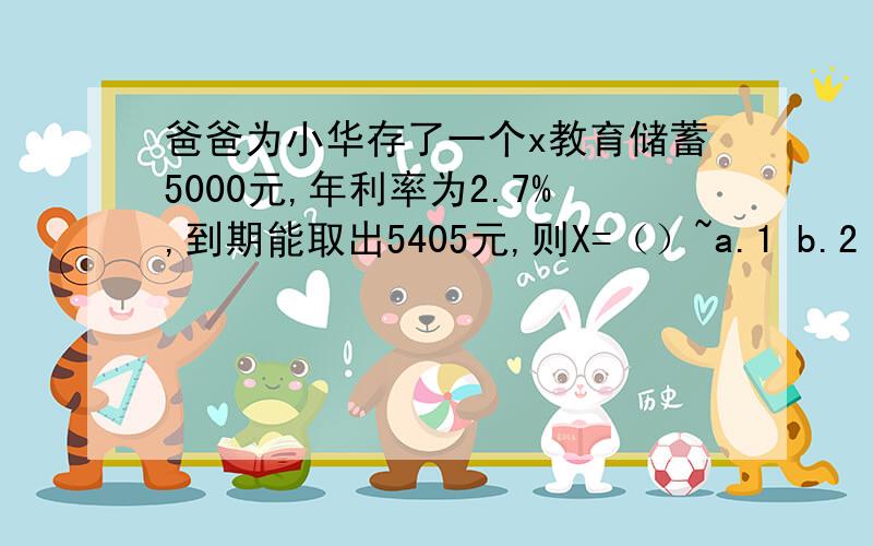 爸爸为小华存了一个x教育储蓄5000元,年利率为2.7%,到期能取出5405元,则X=（）~a.1 b.2 c.3 d.4