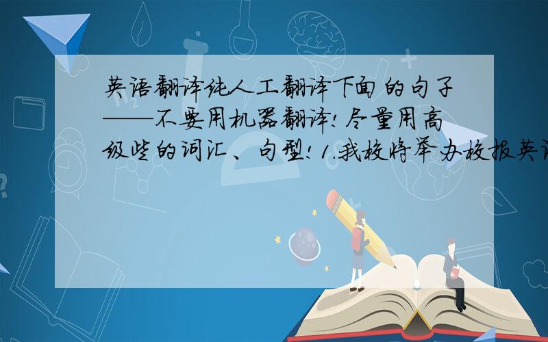 英语翻译纯人工翻译下面的句子——不要用机器翻译!尽量用高级些的词汇、句型!1.我校将举办校报英语写作大赛,大赛有2个主题：一个是以家书的形式描述在学校的生活、学习情况,并感谢父