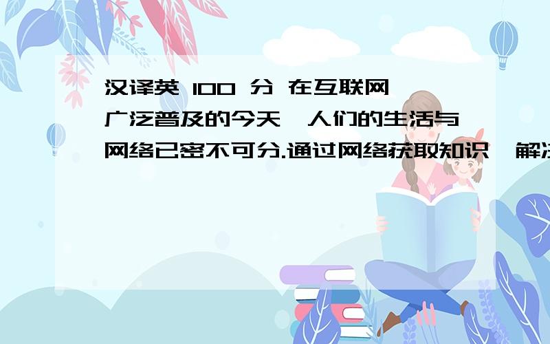 汉译英 100 分 在互联网广泛普及的今天,人们的生活与网络已密不可分.通过网络获取知识,解决疑问不仅方便快捷,而且可以与亿万网友在线交流互动,极大促进了知识的传播.在线问答系统致力