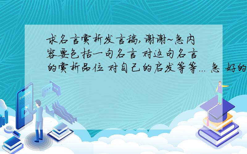 求名言赏析发言稿,谢谢~急内容要包括一句名言 对这句名言的赏析品位 对自己的启发等等... 急 好的+50不要像1楼的那么短 谢谢  不是要名言 是一句名言 和对这句名言的赏析 自己的感想和启