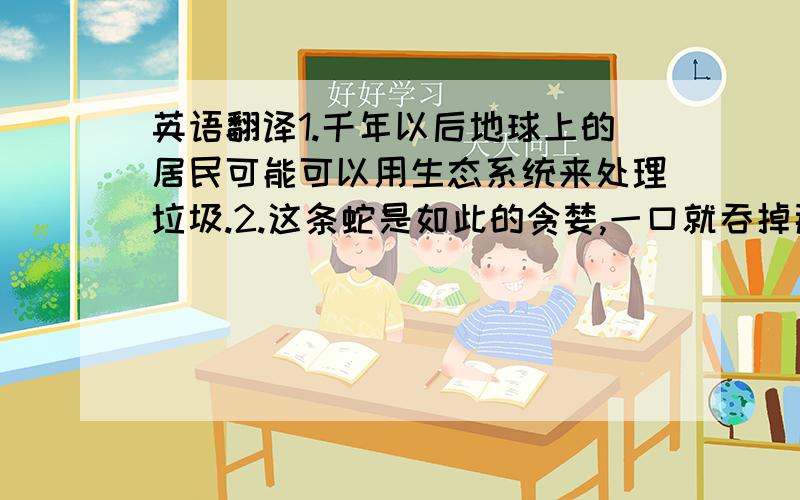 英语翻译1.千年以后地球上的居民可能可以用生态系统来处理垃圾.2.这条蛇是如此的贪婪,一口就吞掉那只老鼠.（greed）3.在医院呆了六周以后,他终于恢复过来并开始工作.