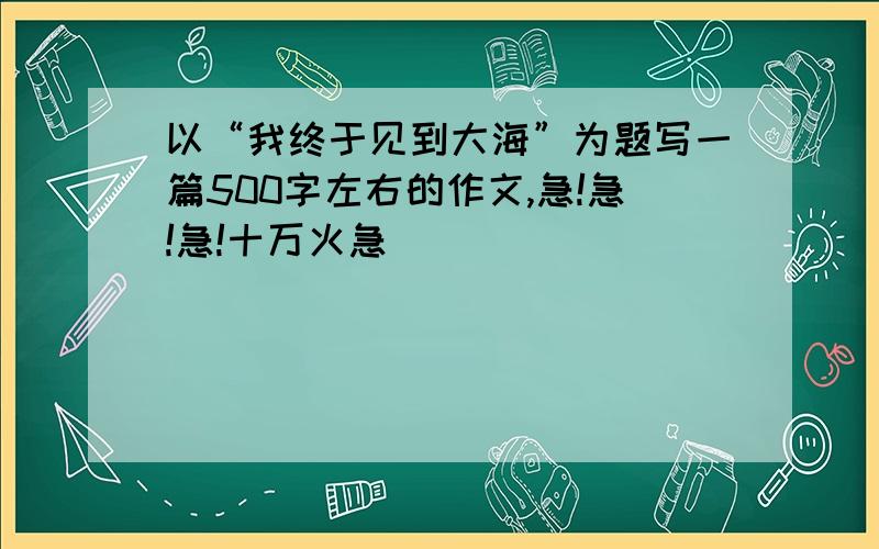 以“我终于见到大海”为题写一篇500字左右的作文,急!急!急!十万火急