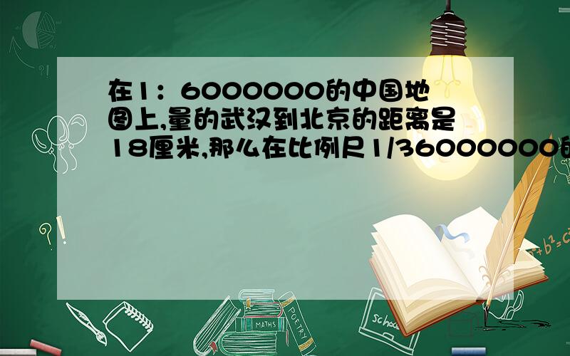 在1：6000000的中国地图上,量的武汉到北京的距离是18厘米,那么在比例尺1/36000000的地图上,北京到武汉的距离?（要完整列示）