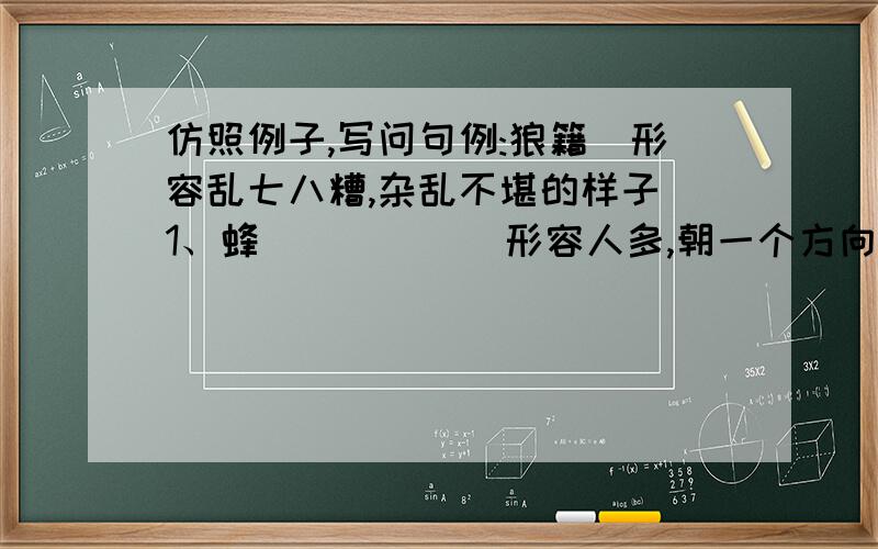 仿照例子,写问句例:狼籍(形容乱七八糟,杂乱不堪的样子)1、蜂_____(形容人多,朝一个方向去)2、雁_____(比喻守纪律,有秩序)3、乌_____(比喻无组织无纪律地在一起)4、_____(比喻活泼,蹦蹦跳跳.)