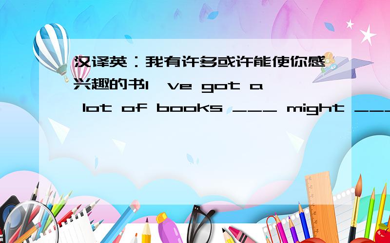 汉译英：我有许多或许能使你感兴趣的书I've got a lot of books ___ might ___ you