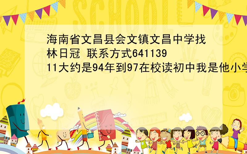 海南省文昌县会文镇文昌中学找林日冠 联系方式64113911大约是94年到97在校读初中我是他小学四年级的江苏省同学.