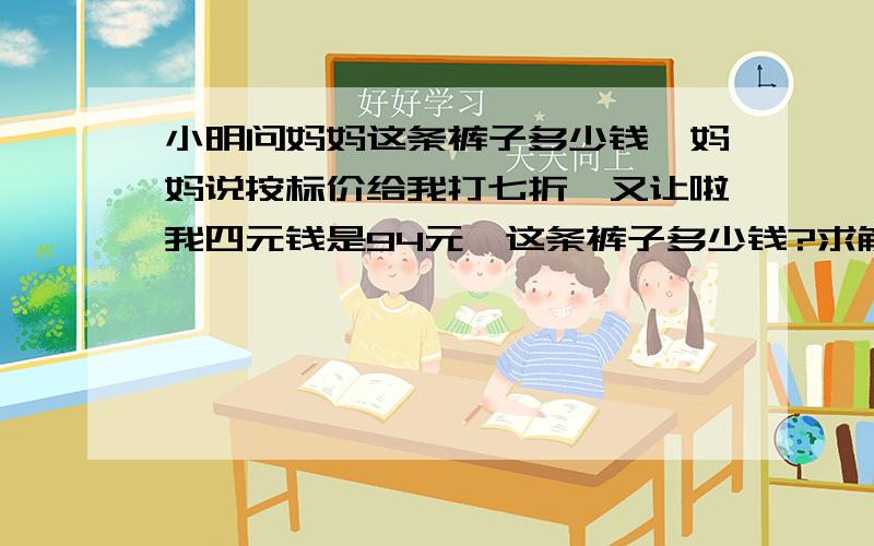 小明问妈妈这条裤子多少钱,妈妈说按标价给我打七折,又让啦我四元钱是94元,这条裤子多少钱?求解