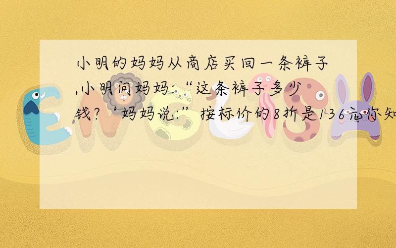 小明的妈妈从商店买回一条裤子,小明问妈妈:“这条裤子多少钱?‘妈妈说:”按标价的8折是136元你知道标价是多少吗     算式过程