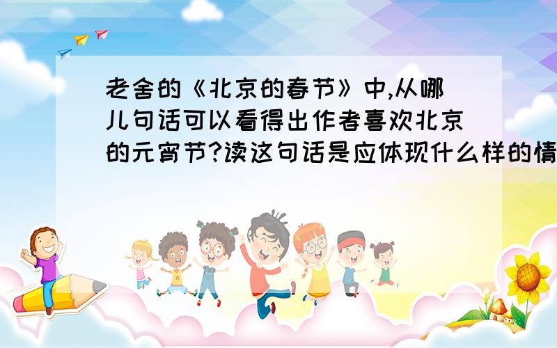 老舍的《北京的春节》中,从哪儿句话可以看得出作者喜欢北京的元宵节?读这句话是应体现什么样的情感?元宵上市,春节的又一个高潮到了.正月十五,处处张灯结彩,整条大街像是办喜事,红火