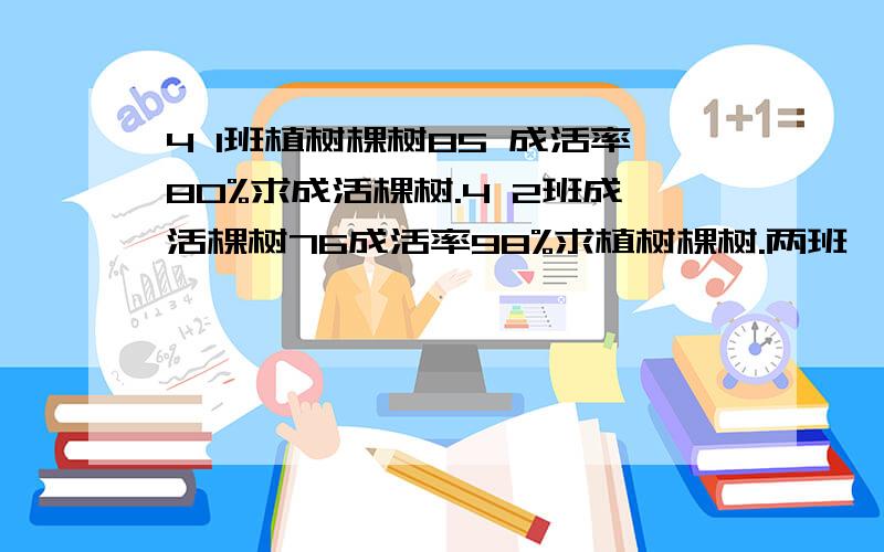 4 1班植树棵树85 成活率80%求成活棵树.4 2班成活棵树76成活率98%求植树棵树.两班一共种多少颗?成活率是多少?把这两个班的指数情况制成统计图,用什么?（之选挣型统计图、条形、扇形）这种