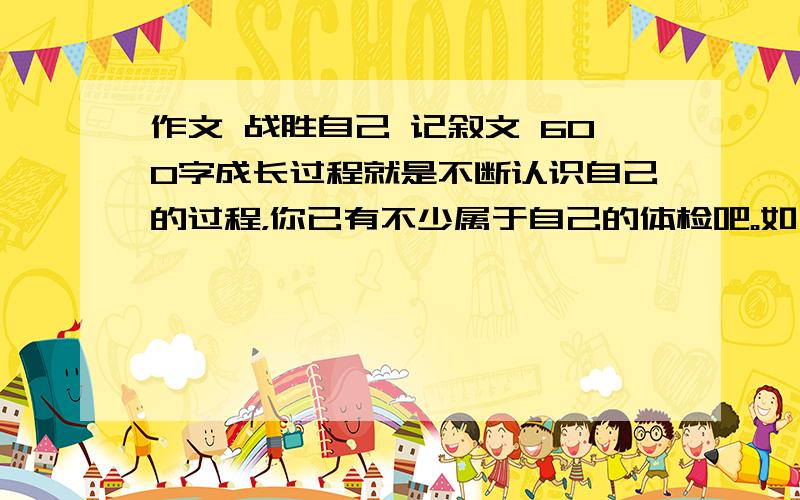 作文 战胜自己 记叙文 600字成长过程就是不断认识自己的过程，你已有不少属于自己的体检吧。如：相信自己，欣赏自己，战胜自己，改变自己，告诫自己，挑战自己。把题目补充完整，用