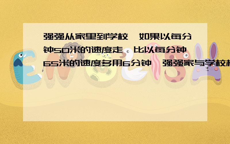 强强从家里到学校,如果以每分钟50米的速度走,比以每分钟65米的速度多用6分钟,强强家与学校相距多少?