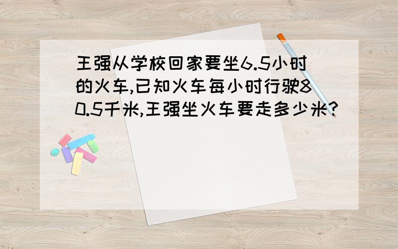 王强从学校回家要坐6.5小时的火车,已知火车每小时行驶80.5千米,王强坐火车要走多少米?