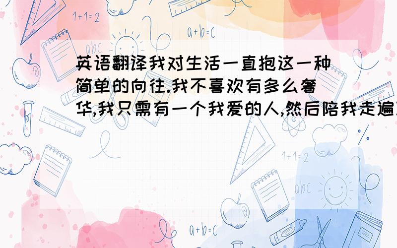 英语翻译我对生活一直抱这一种简单的向往.我不喜欢有多么奢华,我只需有一个我爱的人,然后陪我走遍万水千山.我能爱他永远,他也是.只是在俗世停留太久了,已疲惫于金银权势.只想去到不