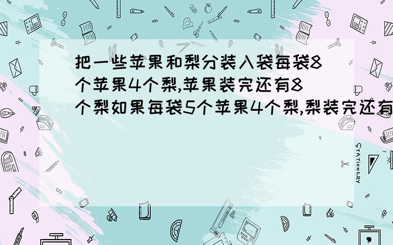 把一些苹果和梨分装入袋每袋8个苹果4个梨,苹果装完还有8个梨如果每袋5个苹果4个梨,梨装完还有17个苹果.