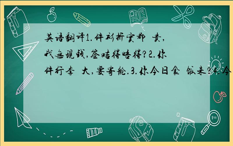 英语翻译1.件衫折实都咁贵,我无现钱,签咭得唔得?2.你件行李咁大,要寄舱.3.你今日食咗饭未?4.今次撞大板了!5.你唔使咁恶!