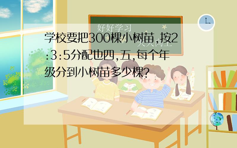 学校要把300棵小树苗,按2:3:5分配也四,五,每个年级分到小树苗多少棵?