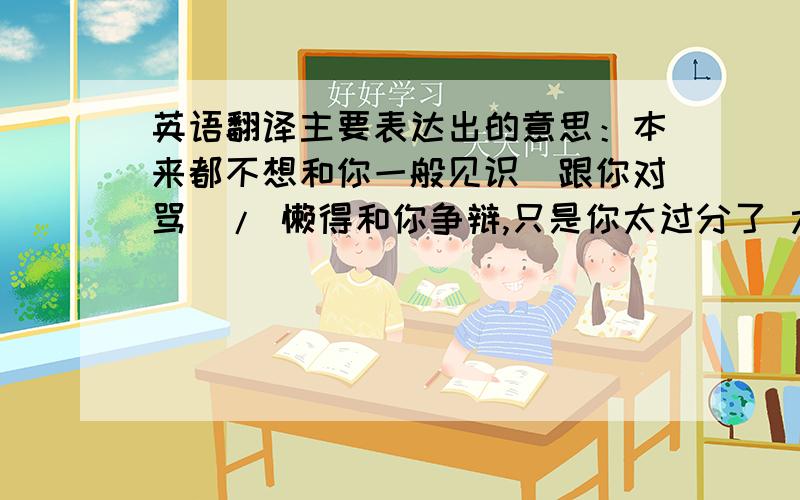 英语翻译主要表达出的意思：本来都不想和你一般见识（跟你对骂）/ 懒得和你争辩,只是你太过分了 太大胆了 如此口出狂言 某女对某男 按上句所述 不需按原句 只需表达出此句的意思 翻译