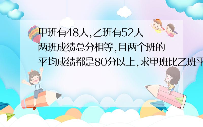 甲班有48人,乙班有52人 两班成绩总分相等,且两个班的平均成绩都是80分以上,求甲班比乙班平均分多几分?