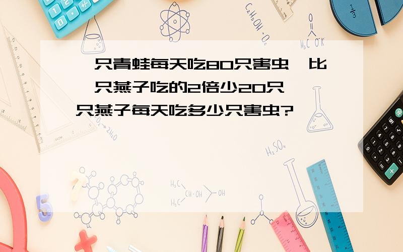 一只青蛙每天吃80只害虫,比一只燕子吃的2倍少20只,一只燕子每天吃多少只害虫?